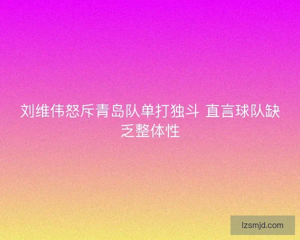 刘维伟怒斥青岛队单打独斗 直言球队缺乏整体性