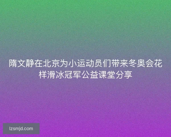 隋文静在北京为小运动员们带来冬奥会花样滑冰冠军公益课堂分享