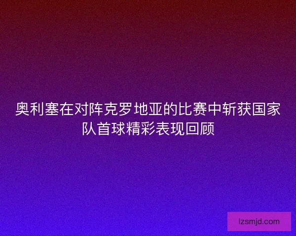奥利塞在对阵克罗地亚的比赛中斩获国家队首球精彩表现回顾