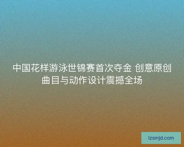 中国花样游泳世锦赛首次夺金 创意原创曲目与动作设计震撼全场