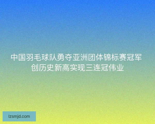 中国羽毛球队勇夺亚洲团体锦标赛冠军 创历史新高实现三连冠伟业